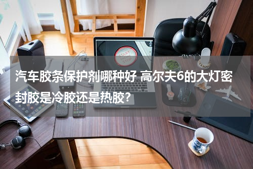 汽车胶条保护剂哪种好 高尔夫6的大灯密封胶是冷胶还是热胶？