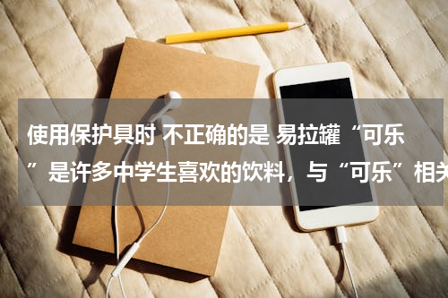 使用保护具时 不正确的是 易拉罐“可乐”是许多中学生喜欢的饮料，与“可乐”相关的下列说法中错误的是（　　）A．用吸管吸“可乐