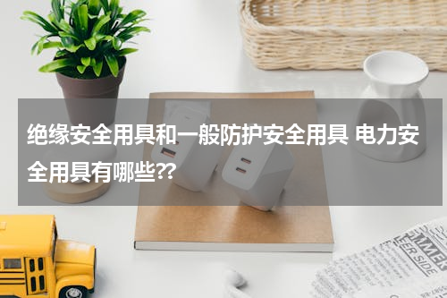 绝缘安全用具和一般防护安全用具 电力安全用具有哪些??