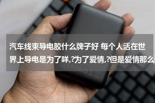 汽车线束导电胶什么牌子好 每个人活在世界上导电是为了咩,?为了爱情,?但是爱情那么伤人,