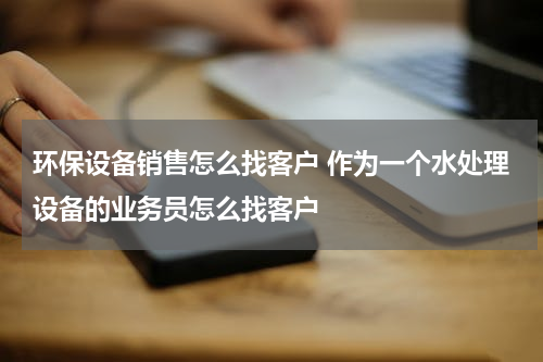 环保设备销售怎么找客户 作为一个水处理设备的业务员怎么找客户