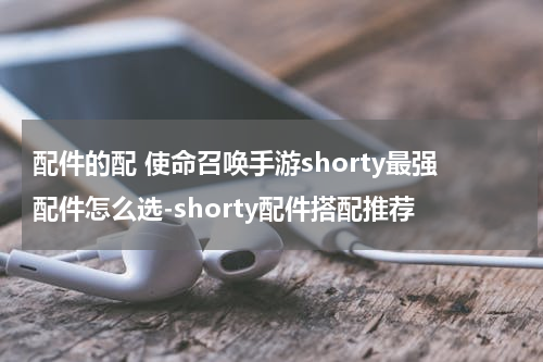 配件的配 使命召唤手游shorty最强配件怎么选-shorty配件搭配推荐