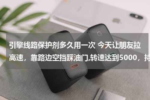 引擎线路保护剂多久用一次 今天让朋友拉高速，靠路边空挡踩油门,转速达到5000，持续3分钟，打开引擎盖，发现发动机发红了。