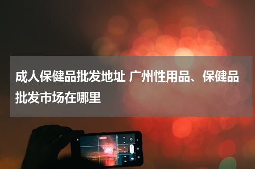 成人保健品批发地址 广州性用品、保健品批发市场在哪里