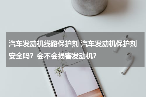 汽车发动机线路保护剂 汽车发动机保护剂安全吗？会不会损害发动机？
