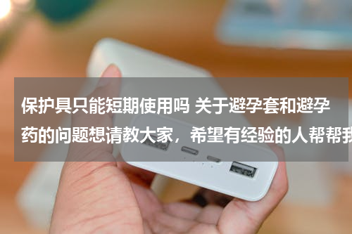 保护具只能短期使用吗 关于避孕套和避孕药的问题想请教大家，希望有经验的人帮帮我。