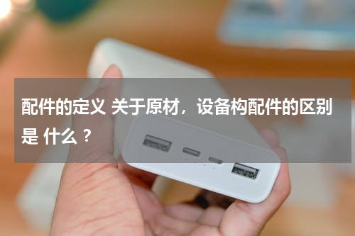 配件的定义 关于原材，设备构配件的区别是 什么 ？