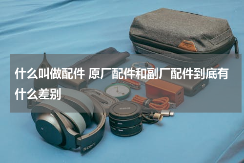 什么叫做配件 原厂配件和副厂配件到底有什么差别