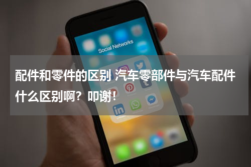 配件和零件的区别 汽车零部件与汽车配件什么区别啊？叩谢！