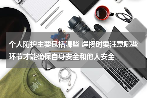 个人防护主要包括哪些 焊接时要注意哪些环节才能确保自身安全和他人安全