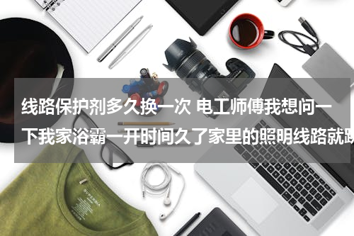 线路保护剂多久换一次 电工师傅我想问一下我家浴霸一开时间久了家里的照明线路就跳闸，找师傅来了他说需要换闸把照明线路的闸1