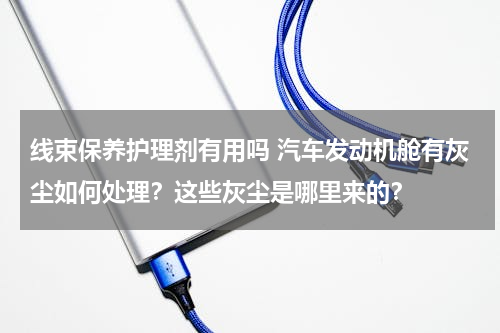 线束保养护理剂有用吗 汽车发动机舱有灰尘如何处理？这些灰尘是哪里来的？