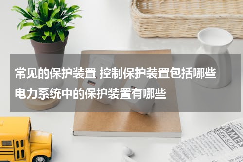 常见的保护装置 控制保护装置包括哪些 电力系统中的保护装置有哪些