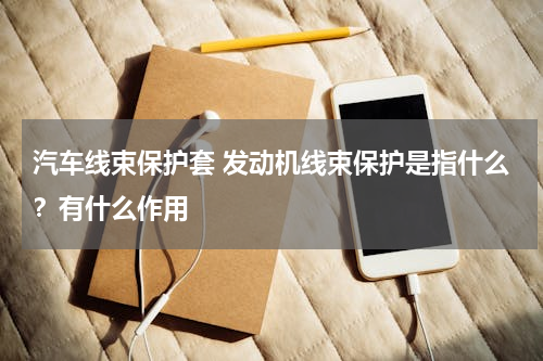 汽车线束保护套 发动机线束保护是指什么？有什么作用