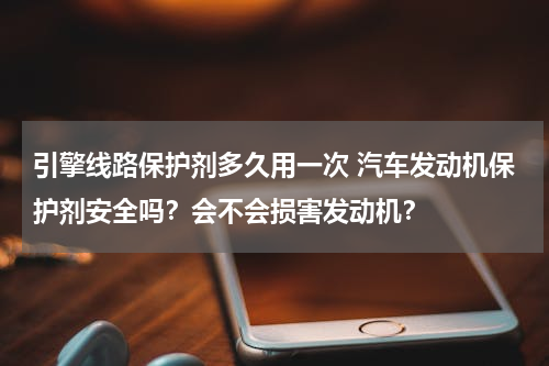 引擎线路保护剂多久用一次 汽车发动机保护剂安全吗？会不会损害发动机？