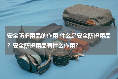 安全防护用品的作用 什么是安全防护用品？安全防护用品有什么作用？