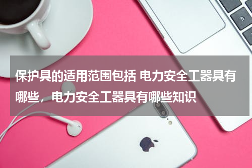 保护具的适用范围包括 电力安全工器具有哪些，电力安全工器具有哪些知识