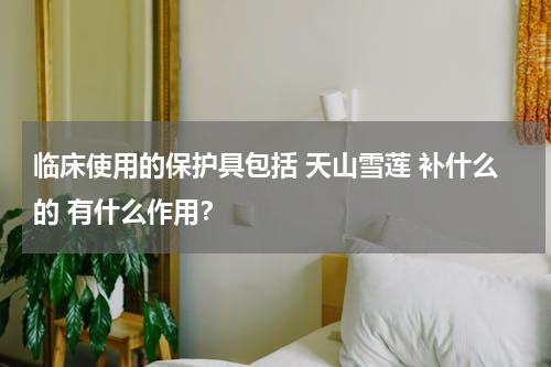 临床使用的保护具包括 天山雪莲 补什么的 有什么作用？