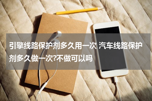 引擎线路保护剂多久用一次 汽车线路保护剂多久做一次?不做可以吗