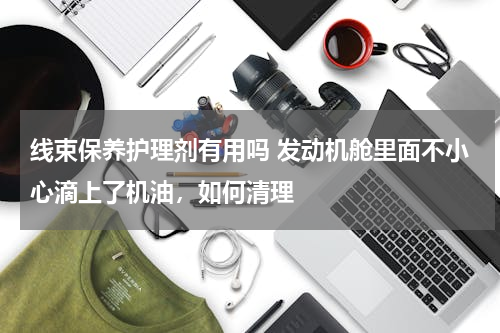 线束保养护理剂有用吗 发动机舱里面不小心滴上了机油，如何清理