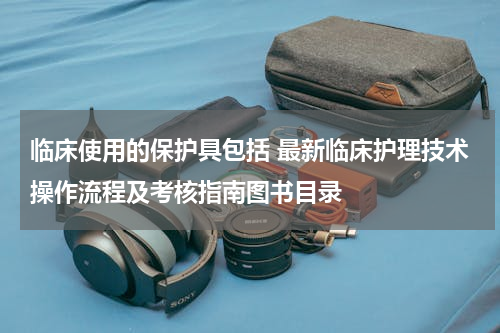 临床使用的保护具包括 最新临床护理技术操作流程及考核指南图书目录