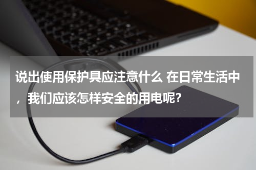 说出使用保护具应注意什么 在日常生活中，我们应该怎样安全的用电呢？