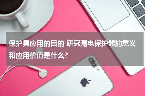 保护具应用的目的 研究漏电保护器的意义和应用价值是什么?