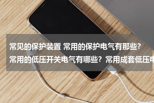 常见的保护装置 常用的保护电气有那些？常用的低压开关电气有哪些？常用成套低压电气设备有哪些？各有什么用途
