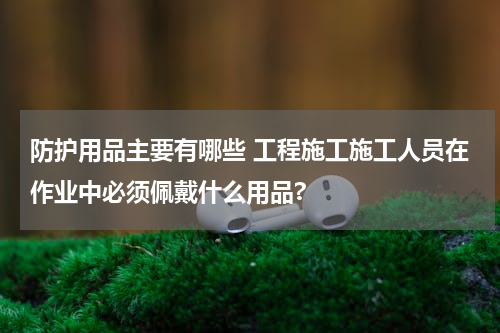 防护用品主要有哪些 工程施工施工人员在作业中必须佩戴什么用品?