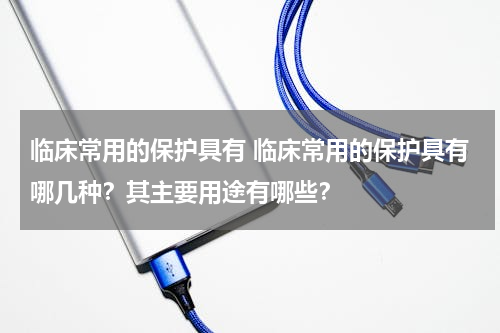 临床常用的保护具有 临床常用的保护具有哪几种？其主要用途有哪些？