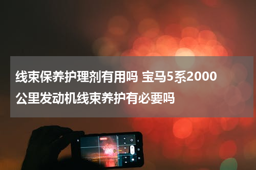 线束保养护理剂有用吗 宝马5系2000公里发动机线束养护有必要吗