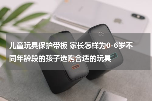 儿童玩具保护带板 家长怎样为0-6岁不同年龄段的孩子选购合适的玩具