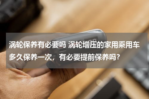 涡轮保养有必要吗 涡轮增压的家用乘用车多久保养一次，有必要提前保养吗？