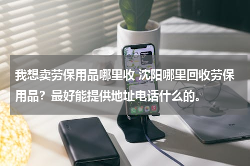 我想卖劳保用品哪里收 沈阳哪里回收劳保用品？最好能提供地址电话什么的。