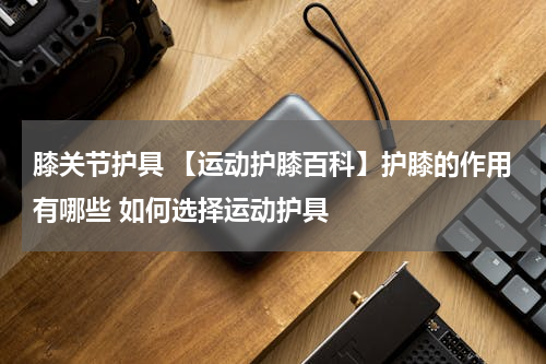 膝关节护具 【运动护膝百科】护膝的作用有哪些 如何选择运动护具