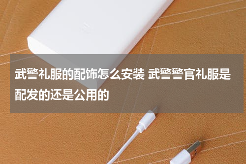 武警礼服的配饰怎么安装 武警警官礼服是配发的还是公用的