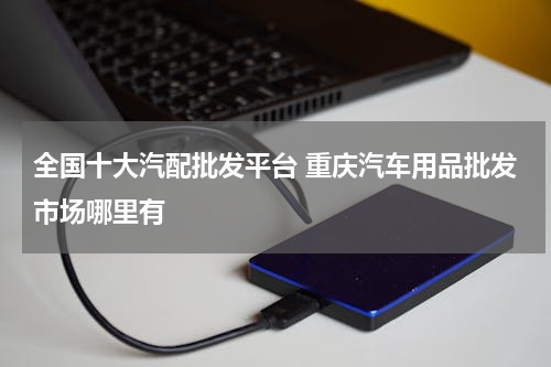 全国十大汽配批发平台 重庆汽车用品批发市场哪里有