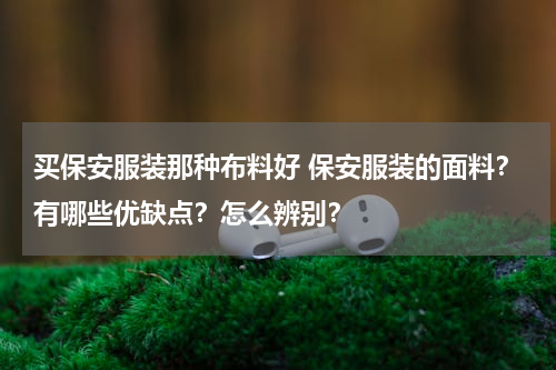 买保安服装那种布料好 保安服装的面料？有哪些优缺点？怎么辨别？