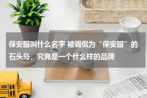 保安服叫什么名字 被调侃为“保安服”的石头岛，究竟是一个什么样的品牌