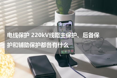 电线保护 220kV线路主保护、后备保护和辅助保护都各有什么