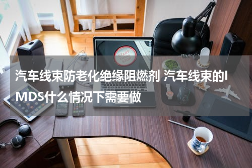汽车线束防老化绝缘阻燃剂 汽车线束的IMDS什么情况下需要做