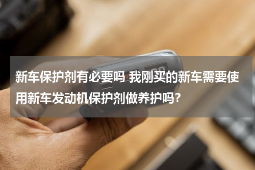新车保护剂有必要吗 我刚买的新车需要使用新车发动机保护剂做养护吗？