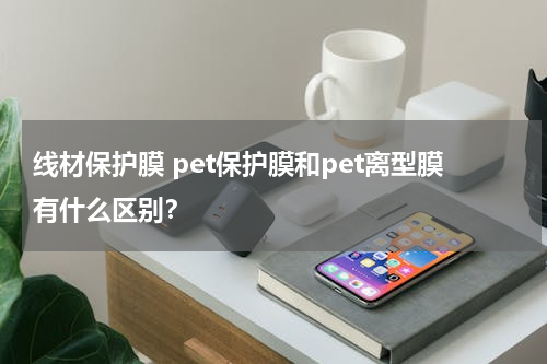 线材保护膜 pet保护膜和pet离型膜有什么区别？