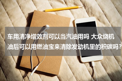 车用清净增效剂可以当汽油用吗 大众烧机油后可以用燃油宝来清除发动机里的积碳吗？