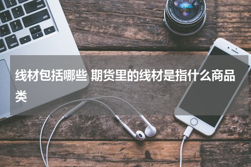 线材包括哪些 期货里的线材是指什么商品类
