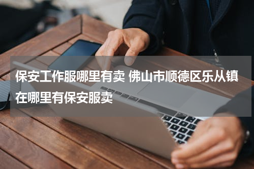 保安工作服哪里有卖 佛山市顺德区乐从镇在哪里有保安服卖