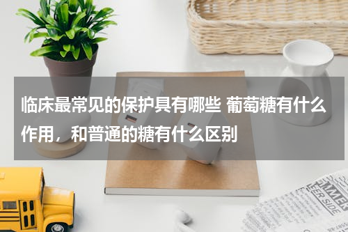 临床最常见的保护具有哪些 葡萄糖有什么作用，和普通的糖有什么区别