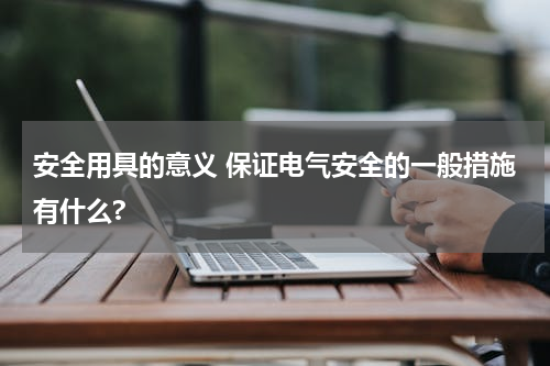 安全用具的意义 保证电气安全的一般措施有什么?