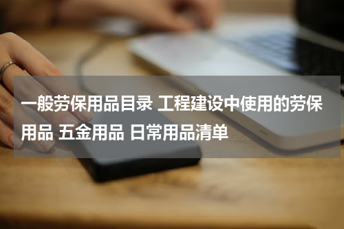 一般劳保用品目录 工程建设中使用的劳保用品 五金用品 日常用品清单