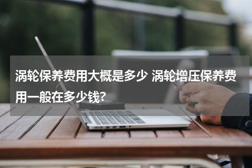 涡轮保养费用大概是多少 涡轮增压保养费用一般在多少钱?